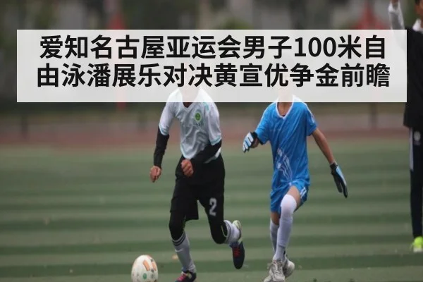 爱知名古屋亚运会男子100米自由泳潘展乐对决黄宣优争金前瞻